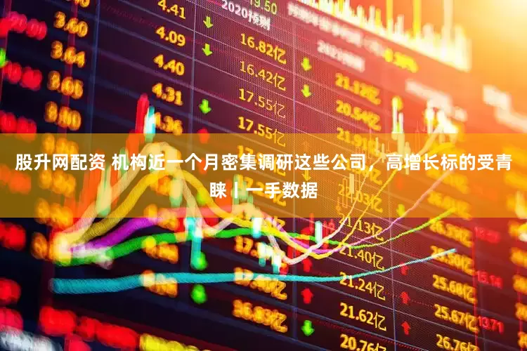 股升网配资 机构近一个月密集调研这些公司，高增长标的受青睐丨一手数据