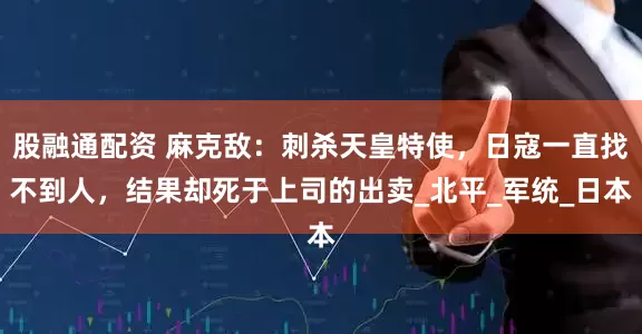 股融通配资 麻克敌：刺杀天皇特使，日寇一直找不到人，结果却死于上司的出卖_北平_军统_日本