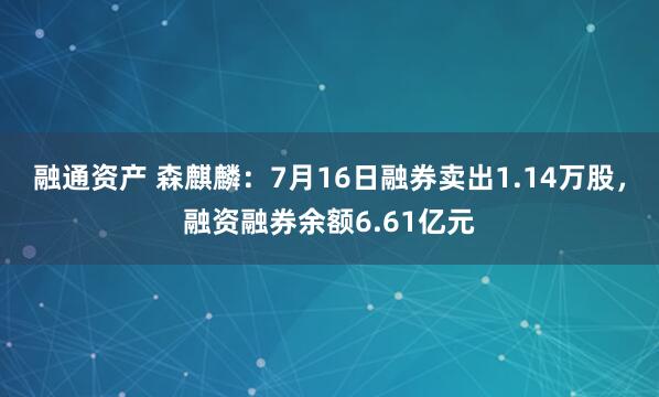 融通资产 森麒麟：7月16日融券卖出1.14万股，融资融券余额6.61亿元