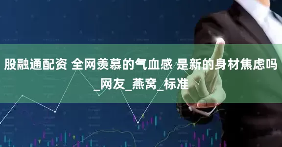 股融通配资 全网羡慕的气血感 是新的身材焦虑吗_网友_燕窝_标准