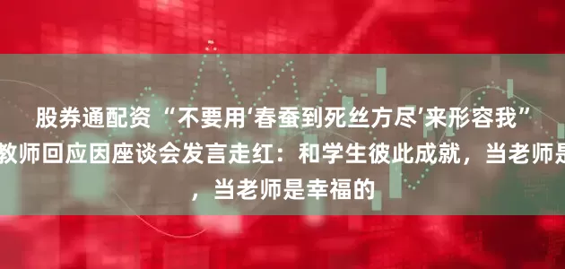 股券通配资 “不要用‘春蚕到死丝方尽’来形容我”，95后教师回应因座谈会发言走红：和学生彼此成就，当老师是幸福的