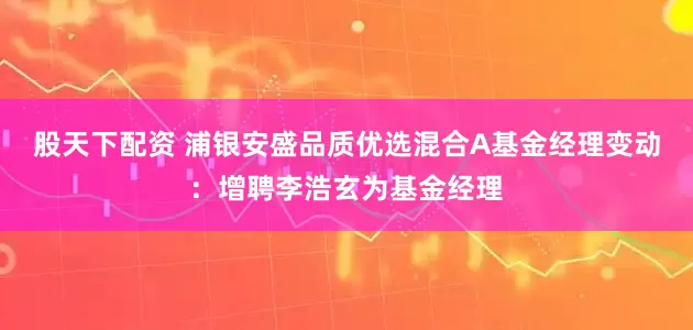股天下配资 浦银安盛品质优选混合A基金经理变动：增聘李浩玄为基金经理