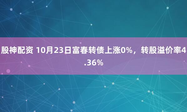 股神配资 10月23日富春转债上涨0%，转股溢价率4.36%