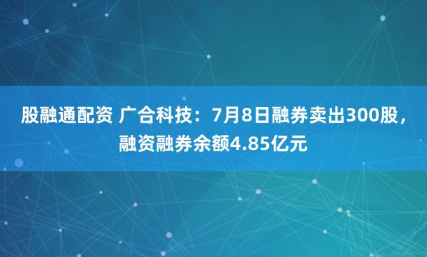 股融通配资 广合科技：7月8日融券卖出300股，融资融券余额4.85亿元