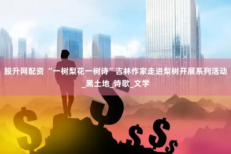 股升网配资 “一树梨花一树诗”吉林作家走进梨树开展系列活动_黑土地_诗歌_文学
