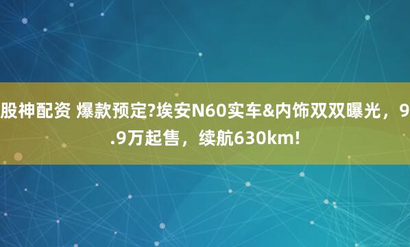 股神配资 爆款预定?埃安N60实车&内饰双双曝光，9.9万起售，续航630km!