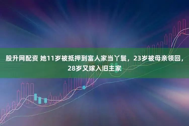 股升网配资 她11岁被抵押到富人家当丫鬟，23岁被母亲领回，28岁又嫁入旧主家