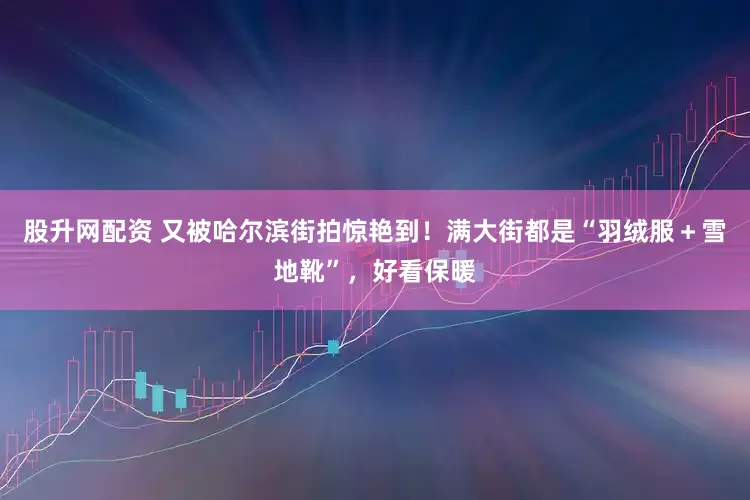 股升网配资 又被哈尔滨街拍惊艳到！满大街都是“羽绒服＋雪地靴”，好看保暖