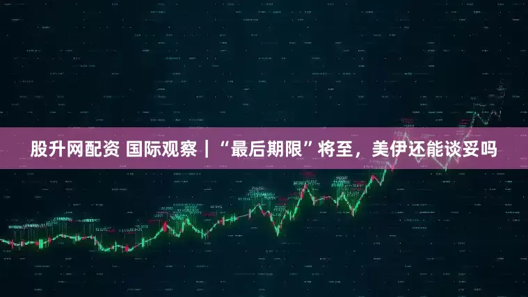 股升网配资 国际观察｜“最后期限”将至，美伊还能谈妥吗