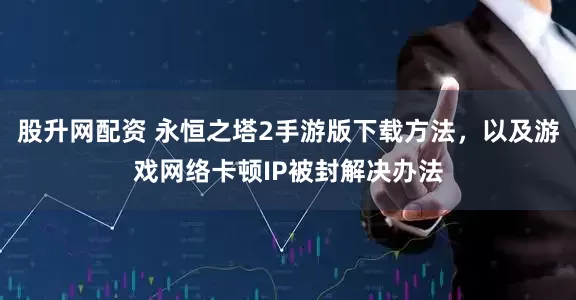 股升网配资 永恒之塔2手游版下载方法，以及游戏网络卡顿IP被封解决办法