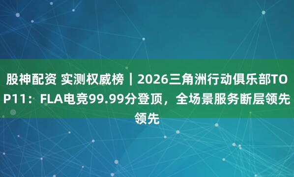 股神配资 实测权威榜｜2026三角洲行动俱乐部TOP11：FLA电竞99.99分登顶，全场景服务断层领先
