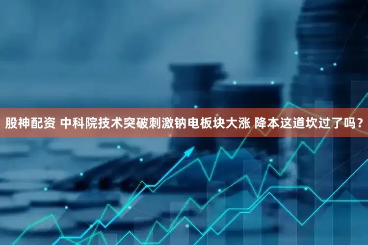 股神配资 中科院技术突破刺激钠电板块大涨 降本这道坎过了吗？