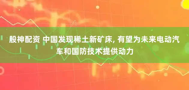 股神配资 中国发现稀土新矿床, 有望为未来电动汽车和国防技术提供动力