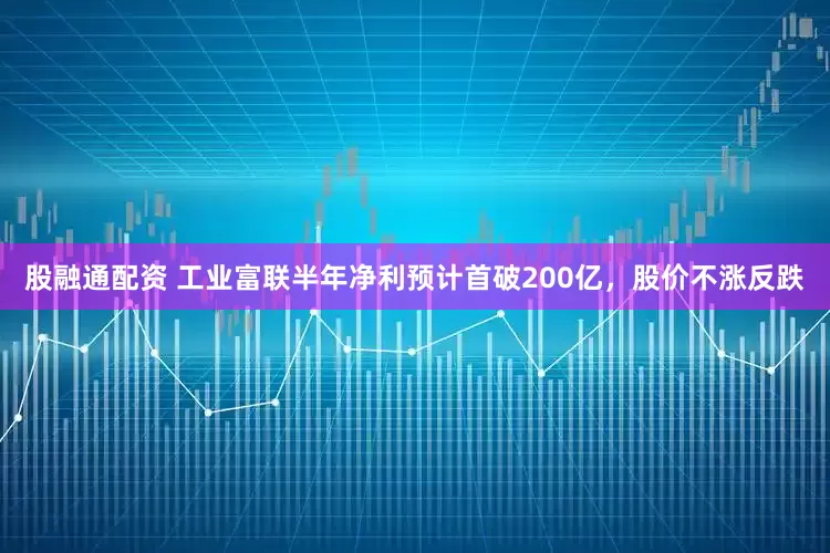 股融通配资 工业富联半年净利预计首破200亿，股价不涨反跌