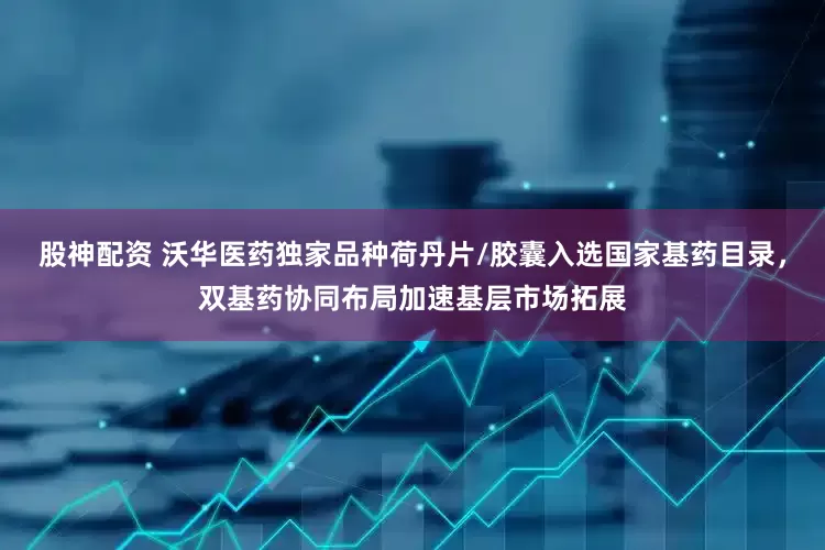 股神配资 沃华医药独家品种荷丹片/胶囊入选国家基药目录，双基药协同布局加速基层市场拓展